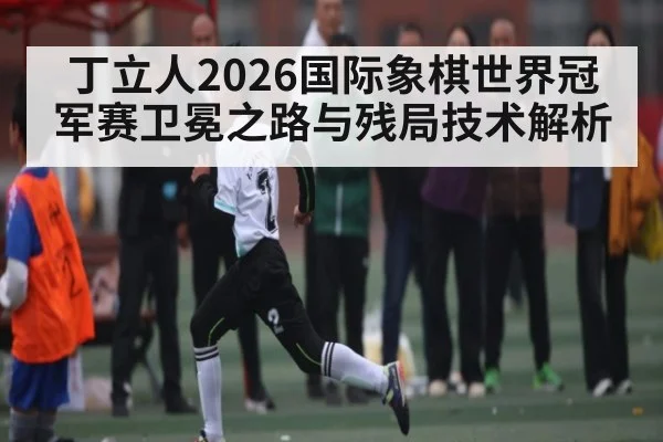 丁立人2026国际象棋世界冠军赛卫冕之路与残局技术解析