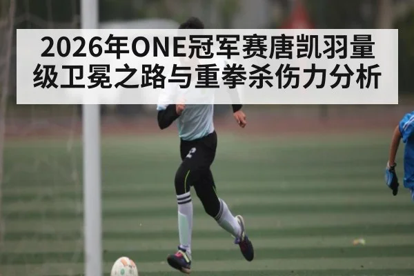 2026年ONE冠军赛唐凯羽量级卫冕之路与重拳杀伤力分析